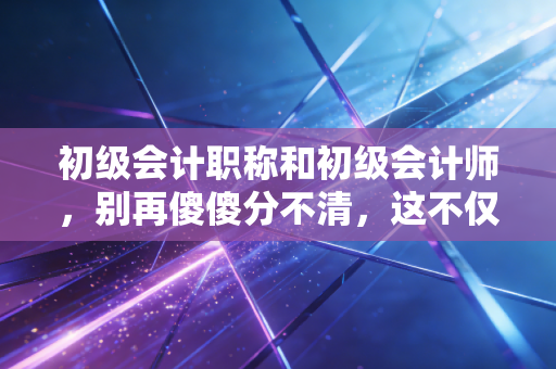 初级会计职称和初级会计师，别再傻傻分不清，这不仅是张证书，更是你职业生涯的成人礼