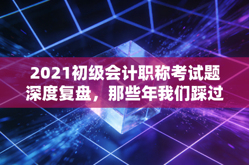 2021初级会计职称考试题深度复盘，那些年我们踩过的坑与会计思维的觉醒