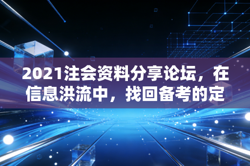 2021注会资料分享论坛，在信息洪流中，找回备考的定力