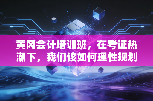 黄冈会计培训班，在考证热潮下，我们该如何理性规划自己的会计人生？