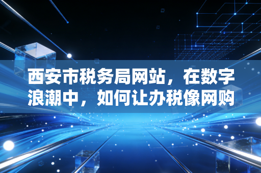 西安市税务局网站,在数字浪潮中,如何让办税像网购一样顺手?