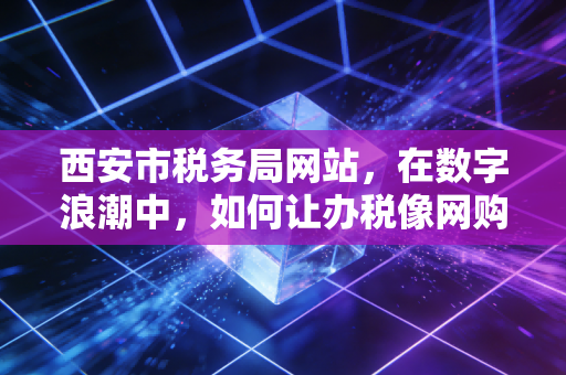 西安市税务局网站,在数字浪潮中,如何让办税像网购一样顺手?