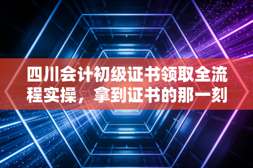 四川会计初级证书领取全流程实操，拿到证书的那一刻，才算是真正上岸