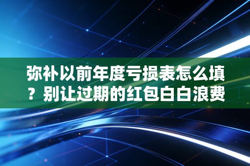 弥补以前年度亏损表怎么填?别让过期的红包白白浪费,老会计带你避坑