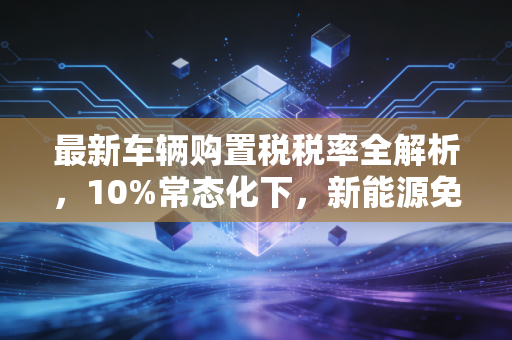 最新车辆购置税税率全解析,10%常态化下,新能源免征与燃油车购车的省钱实操指南
