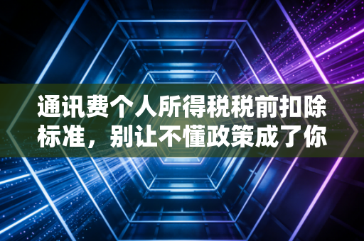 通讯费个人所得税税前扣除标准，别让不懂政策成了你钱包的漏勺
