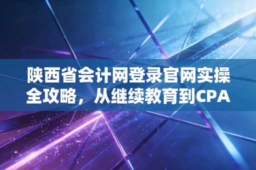 陕西省会计网登录官网实操全攻略，从继续教育到CPA备考，会计人的数字生存指南