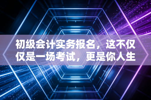 初级会计实务报名，这不仅仅是一场考试，更是你人生逆袭的第一个台阶