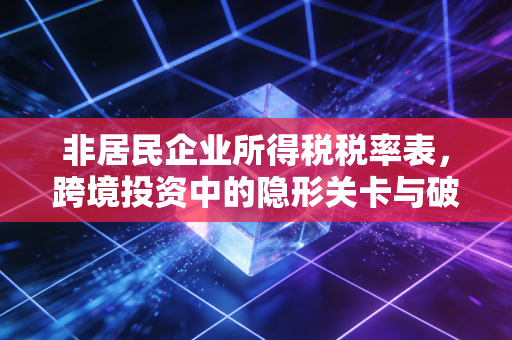 非居民企业所得税税率表,跨境投资中的隐形关卡与破局之道