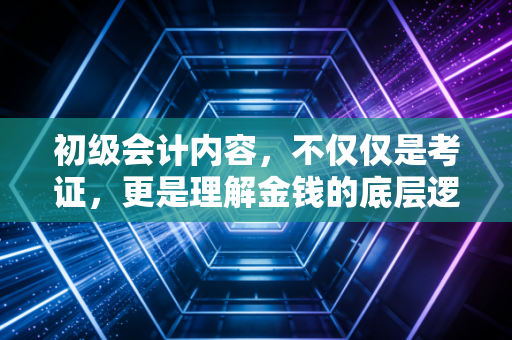 初级会计内容,不仅仅是考证,更是理解金钱的底层逻辑