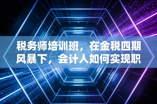 税务师培训班，在金税四期风暴下，会计人如何实现职业的弯道超车？