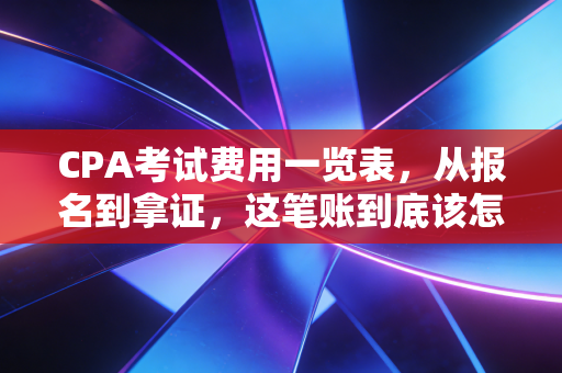 CPA考试费用一览表，从报名到拿证，这笔账到底该怎么算？