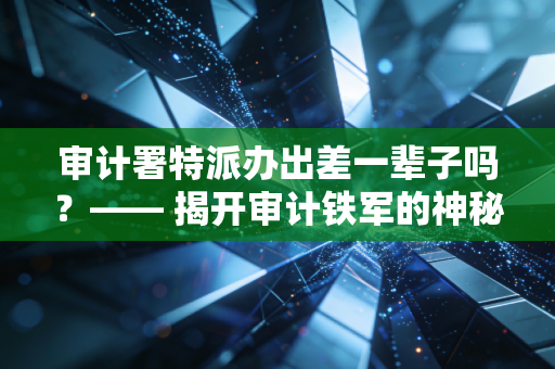 审计署特派办出差一辈子吗？—— 揭开审计铁军的神秘面纱与职业真相