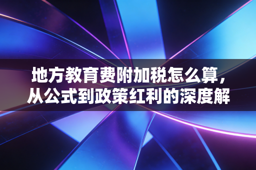 地方教育费附加税怎么算,从公式到政策红利的深度解析