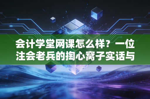 会计学堂网课怎么样?一位注会老兵的掏心窝子实话与避坑指南