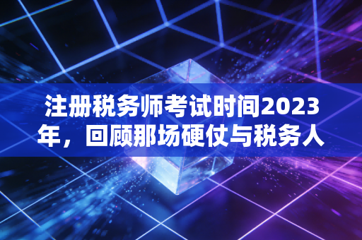 注册税务师考试时间2023年，回顾那场硬仗与税务人的进阶之路