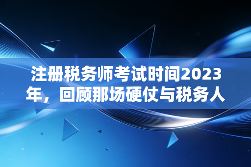 注册税务师考试时间2023年，回顾那场硬仗与税务人的进阶之路