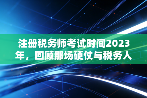 注册税务师考试时间2023年，回顾那场硬仗与税务人的进阶之路