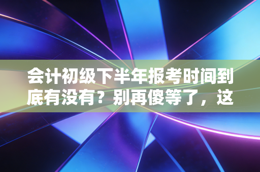 会计初级下半年报考时间到底有没有？别再傻等了，这篇深度解析带你走出误区