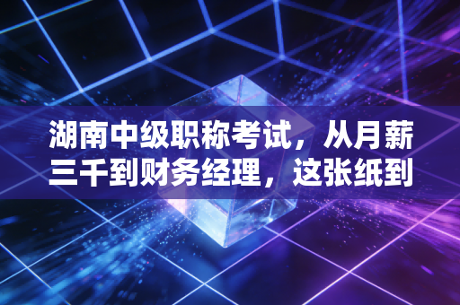 湖南中级职称考试，从月薪三千到财务经理，这张纸到底改变了什么？