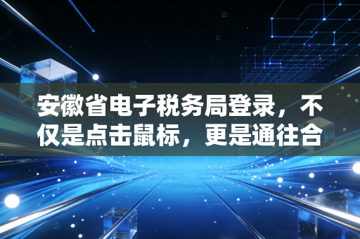 安徽省电子税务局登录，不仅是点击鼠标，更是通往合规经营的第一道关卡