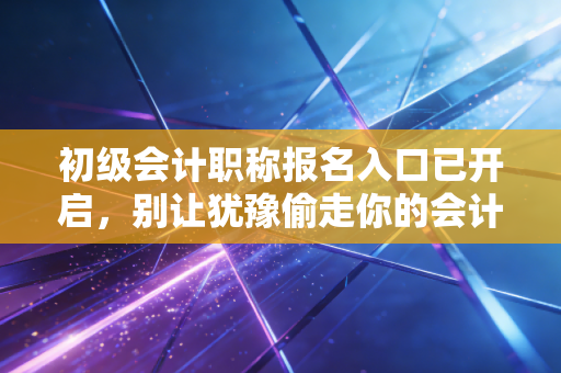 初级会计职称报名入口已开启，别让犹豫偷走你的会计梦，2024年报考全攻略