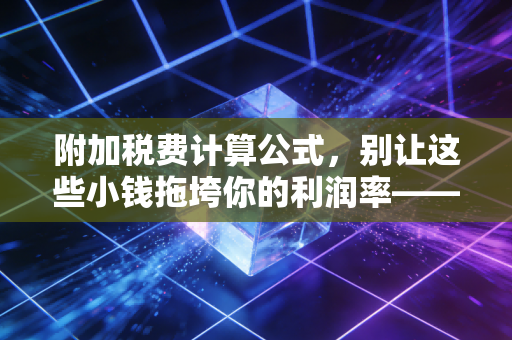 附加税费计算公式，别让这些小钱拖垮你的利润率——财税实务深度解析
