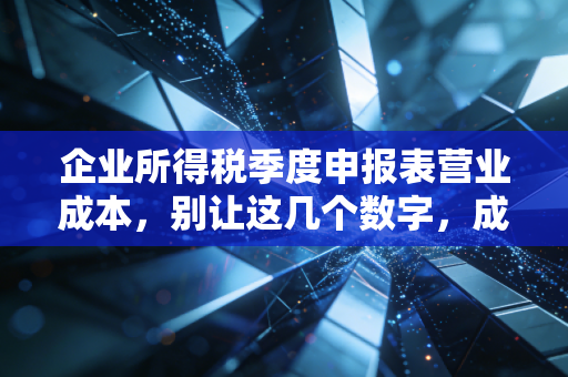 企业所得税季度申报表营业成本,别让这几个数字,成了你年底汇算清缴的定时炸弹