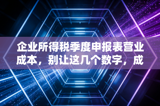 企业所得税季度申报表营业成本，别让这几个数字，成了你年底汇算清缴的定时炸弹