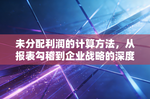未分配利润的计算方法，从报表勾稽到企业战略的深度解析