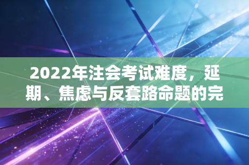 2022年注会考试难度，延期、焦虑与反套路命题的完美风暴
