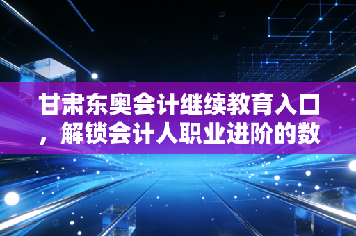 甘肃东奥会计继续教育入口，解锁会计人职业进阶的数字钥匙