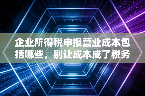 企业所得税申报营业成本包括哪些，别让成本成了税务稽查的导火索