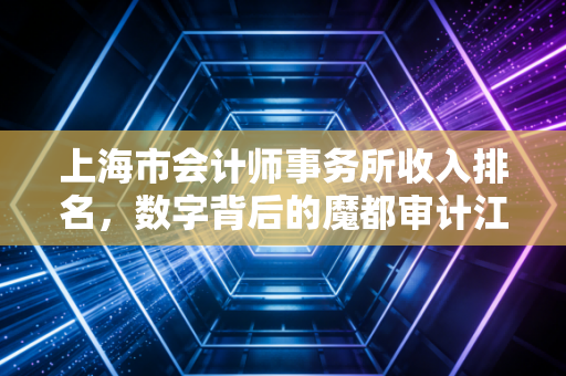 上海市会计师事务所收入排名，数字背后的魔都审计江湖与生存法则