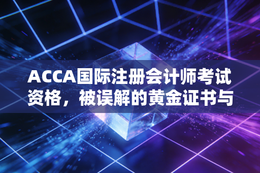 ACCA国际注册会计师考试资格，被误解的黄金证书与普通人的逆袭之路