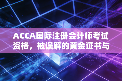 ACCA国际注册会计师考试资格，被误解的黄金证书与普通人的逆袭之路
