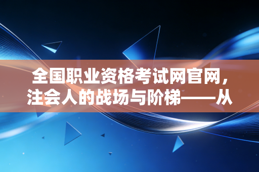 全国职业资格考试网官网，注会人的战场与阶梯——从报名到拿证的通关实录