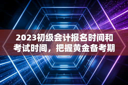 2023初级会计报名时间和考试时间，把握黄金备考期，别让等明天毁了你的职业梦
