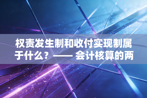 权责发生制和收付实现制属于什么？—— 会计核算的两大基石与生活中的时间差智慧
