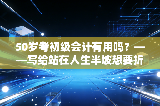 50岁考初级会计有用吗？——写给站在人生半坡想要折腾的你