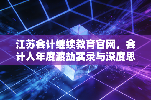 江苏会计继续教育官网，会计人年度渡劫实录与深度思考