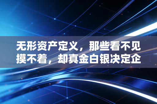无形资产定义，那些看不见摸不着，却真金白银决定企业命运的隐形财富