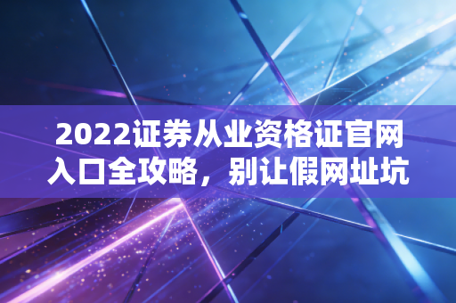 2022证券从业资格证官网入口全攻略，别让假网址坑了你的钱，聊聊金融入行的第一道坎