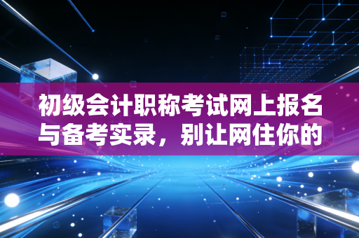 初级会计职称考试网上报名与备考实录,别让网住你的会计梦