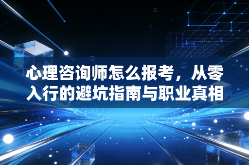 心理咨询师怎么报考，从零入行的避坑指南与职业真相