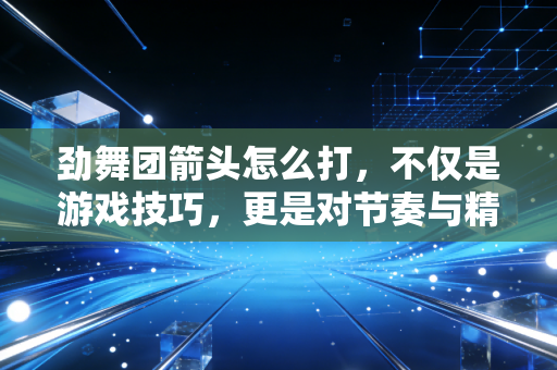 劲舞团箭头怎么打，不仅是游戏技巧，更是对节奏与精准的极致追求——一位注会从业者的独白