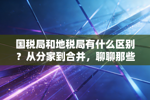 国税局和地税局有什么区别？从分家到合并，聊聊那些年的税务往事与现状