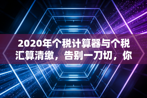 2020年个税计算器与个税汇算清缴，告别一刀切，你的钱包还好吗？