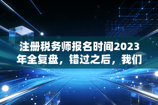注册税务师报名时间2023年全复盘，错过之后，我们该如何重新审视这张金饭碗入场券？