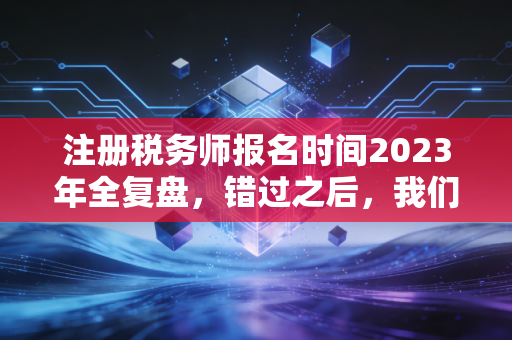 注册税务师报名时间2023年全复盘，错过之后，我们该如何重新审视这张金饭碗入场券？